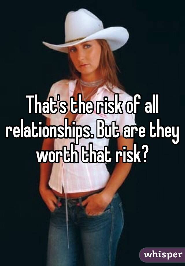 That's the risk of all relationships. But are they worth that risk? 
