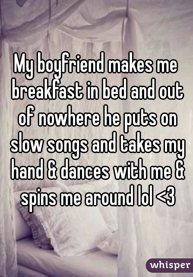 My boyfriend makes me breakfast in bed and out of nowhere he puts on slow songs and takes my hand & dances with me & spins me around lol <3