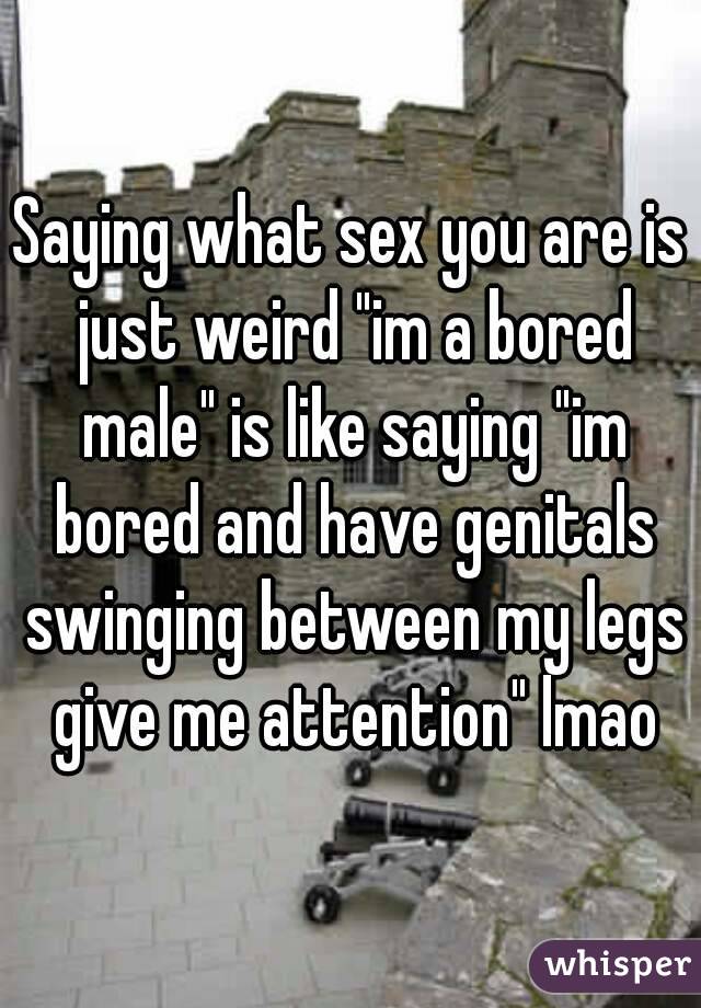 Saying what sex you are is just weird "im a bored male" is like saying "im bored and have genitals swinging between my legs give me attention" lmao