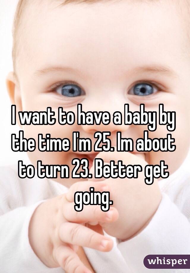 I want to have a baby by the time I'm 25. Im about to turn 23. Better get going. 
