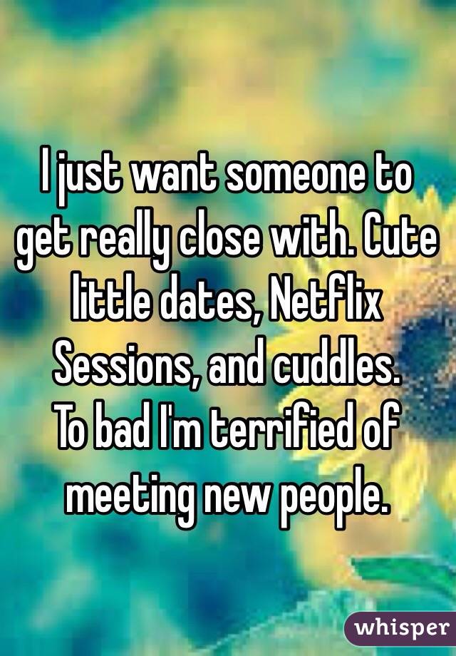 I just want someone to get really close with. Cute little dates, Netflix Sessions, and cuddles.
To bad I'm terrified of meeting new people.