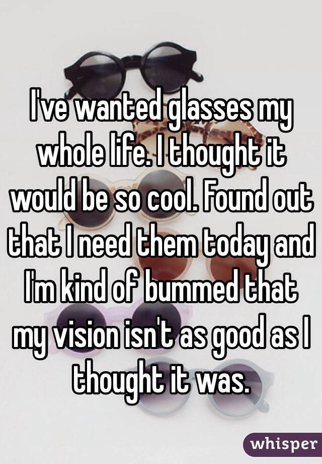 I've wanted glasses my whole life. I thought it would be so cool. Found out that I need them today and I'm kind of bummed that my vision isn't as good as I thought it was. 