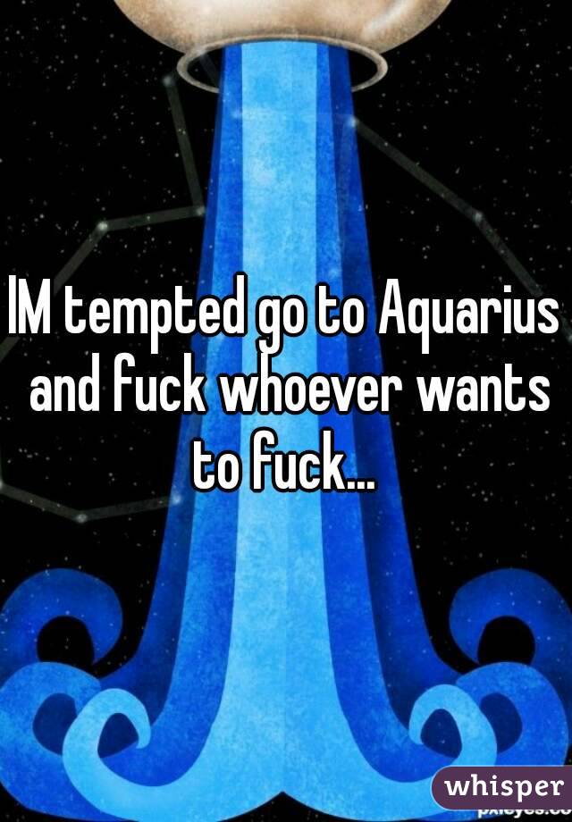 lM tempted go to Aquarius and fuck whoever wants to fuck... 