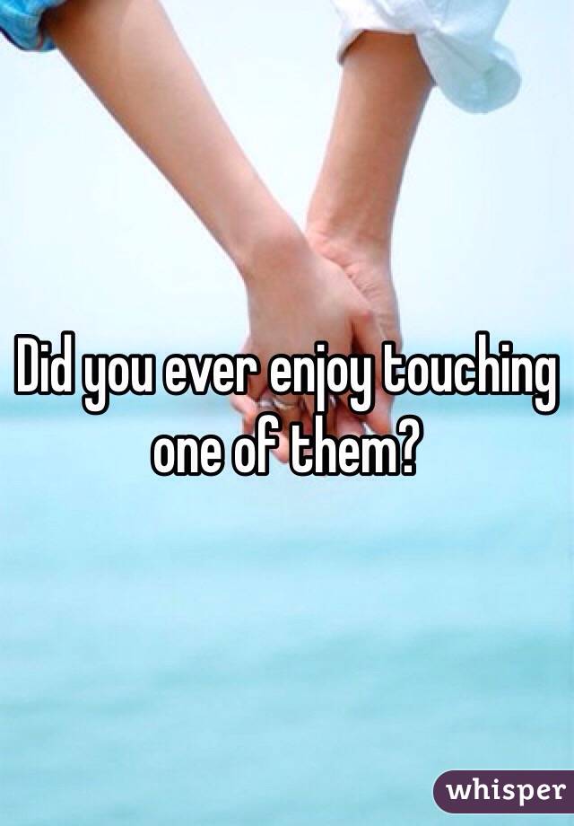 Did you ever enjoy touching one of them?