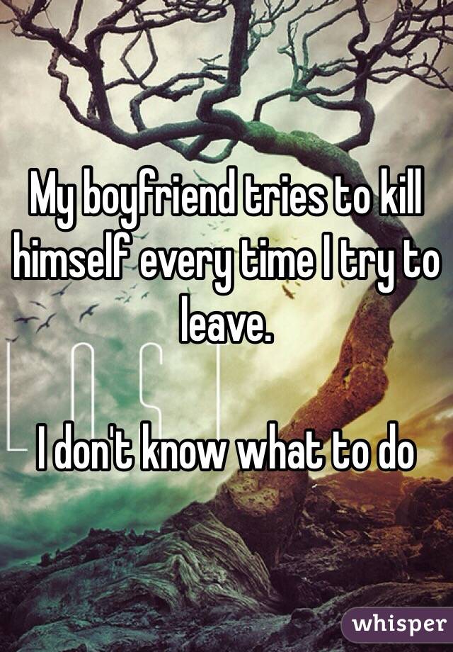 My boyfriend tries to kill himself every time I try to leave. 

I don't know what to do