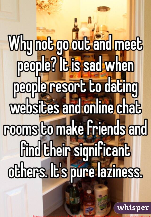 Why not go out and meet people? It is sad when people resort to dating websites and online chat rooms to make friends and find their significant others. It's pure laziness. 