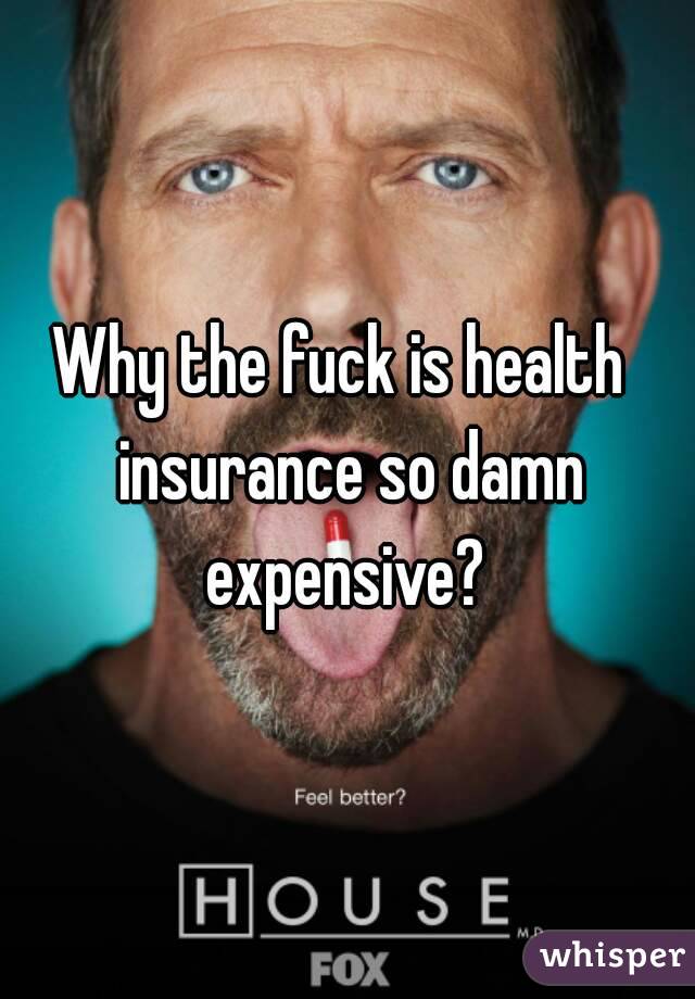Why the fuck is health  insurance so damn expensive? 
