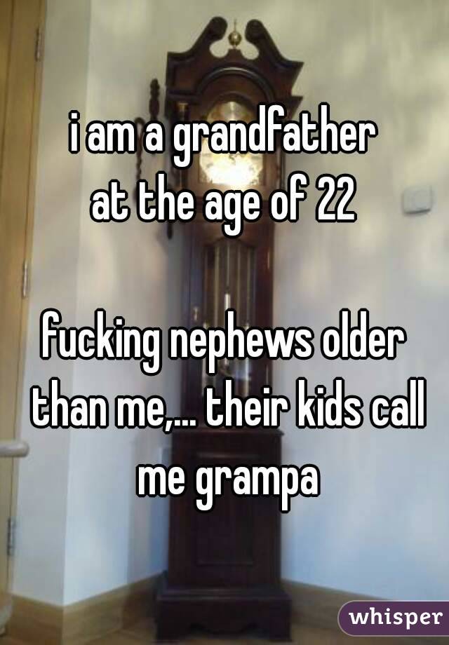 i am a grandfather
at the age of 22

fucking nephews older than me,... their kids call me grampa
