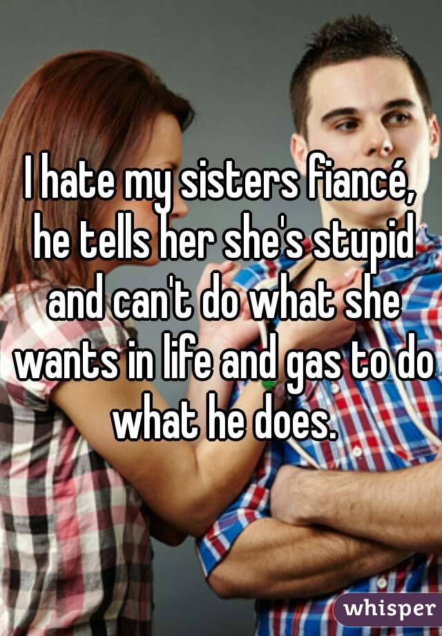 I hate my sisters fiancé, he tells her she's stupid and can't do what she wants in life and gas to do what he does.
