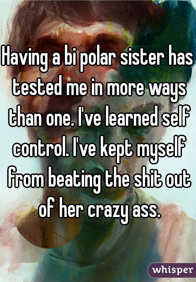 Having a bi polar sister has tested me in more ways than one. I've learned self control. I've kept myself from beating the shit out of her crazy ass.