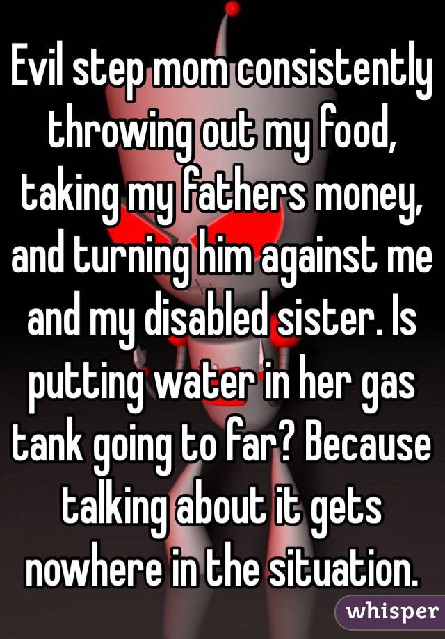Evil step mom consistently throwing out my food, taking my fathers money, and turning him against me and my disabled sister. Is putting water in her gas tank going to far? Because talking about it gets nowhere in the situation.