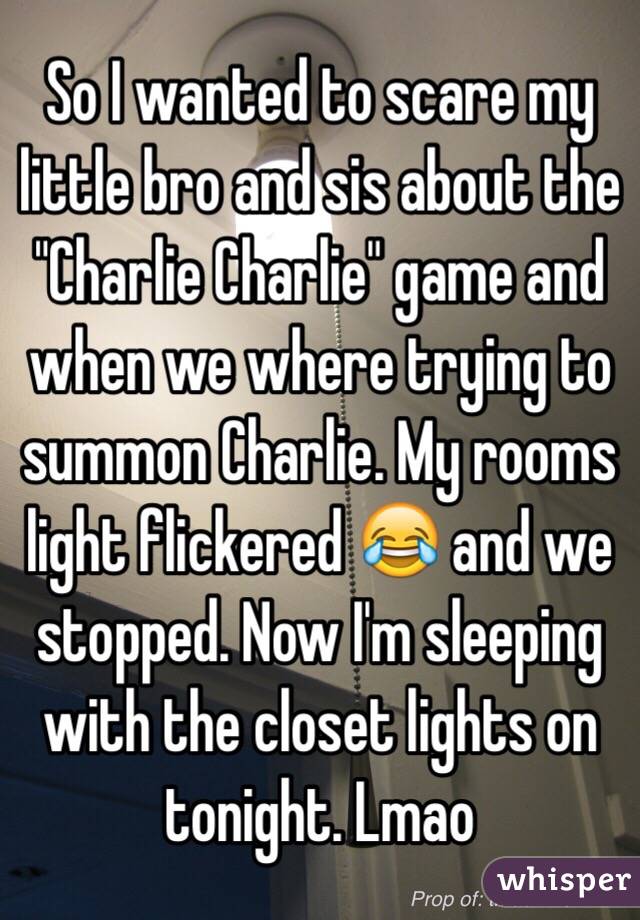 So I wanted to scare my little bro and sis about the "Charlie Charlie" game and when we where trying to summon Charlie. My rooms light flickered 😂 and we stopped. Now I'm sleeping with the closet lights on tonight. Lmao