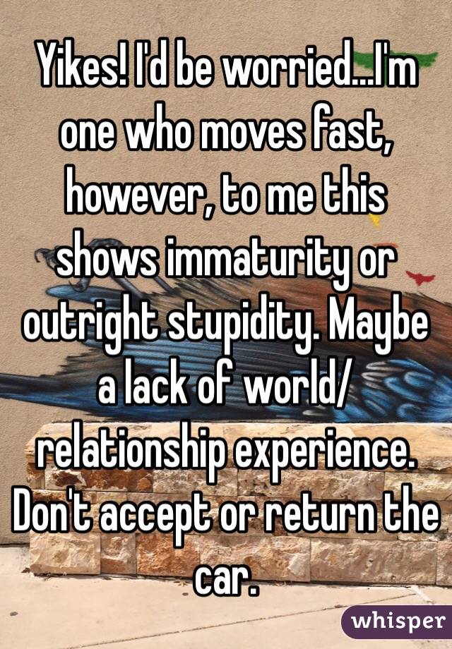 Yikes! I'd be worried...I'm one who moves fast, however, to me this shows immaturity or outright stupidity. Maybe a lack of world/relationship experience. Don't accept or return the car.