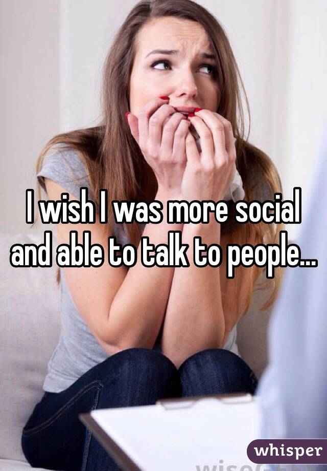 I wish I was more social and able to talk to people...