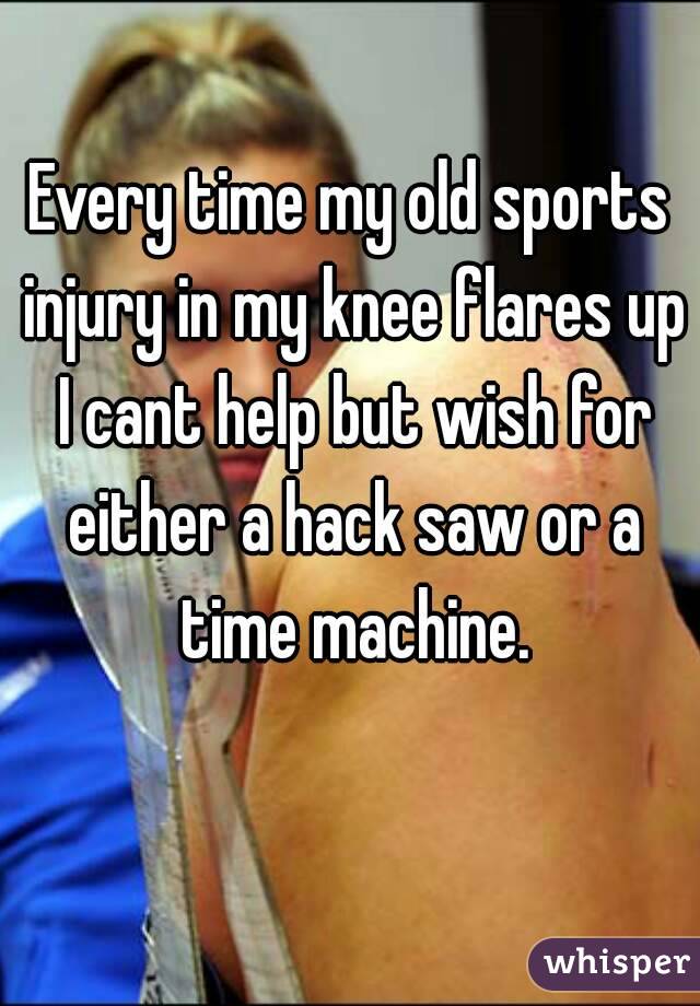 Every time my old sports injury in my knee flares up I cant help but wish for either a hack saw or a time machine.