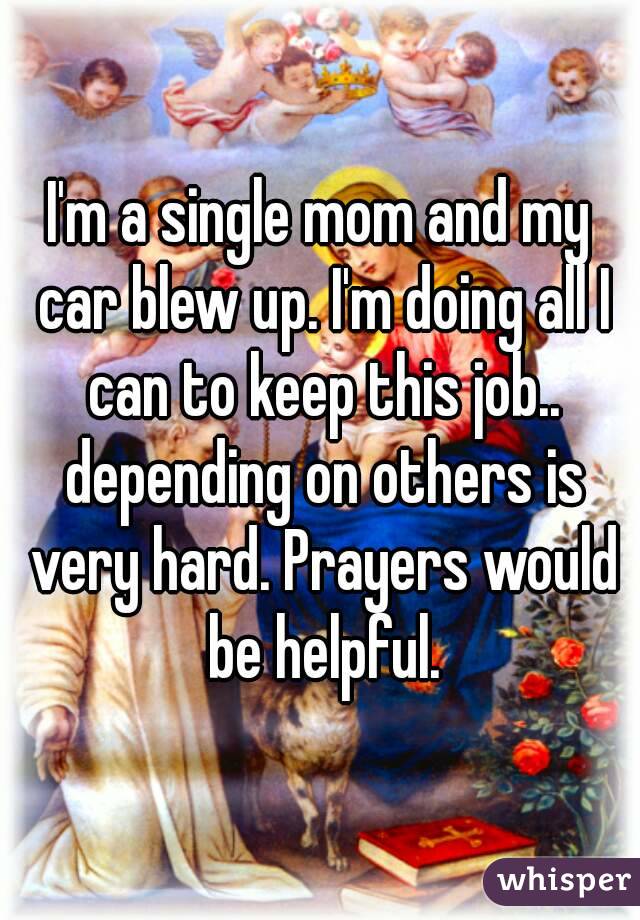 I'm a single mom and my car blew up. I'm doing all I can to keep this job.. depending on others is very hard. Prayers would be helpful.