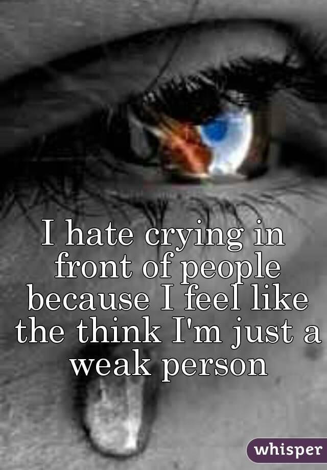 I hate crying in front of people because I feel like the think I'm just a weak person