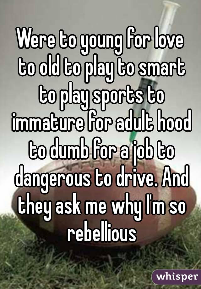 Were to young for love to old to play to smart to play sports to immature for adult hood to dumb for a job to dangerous to drive. And they ask me why I'm so rebellious