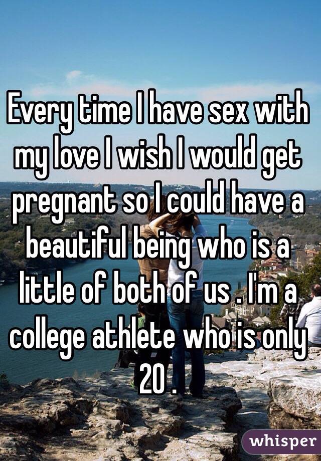 Every time I have sex with my love I wish I would get pregnant so I could have a beautiful being who is a little of both of us . I'm a college athlete who is only 20 . 