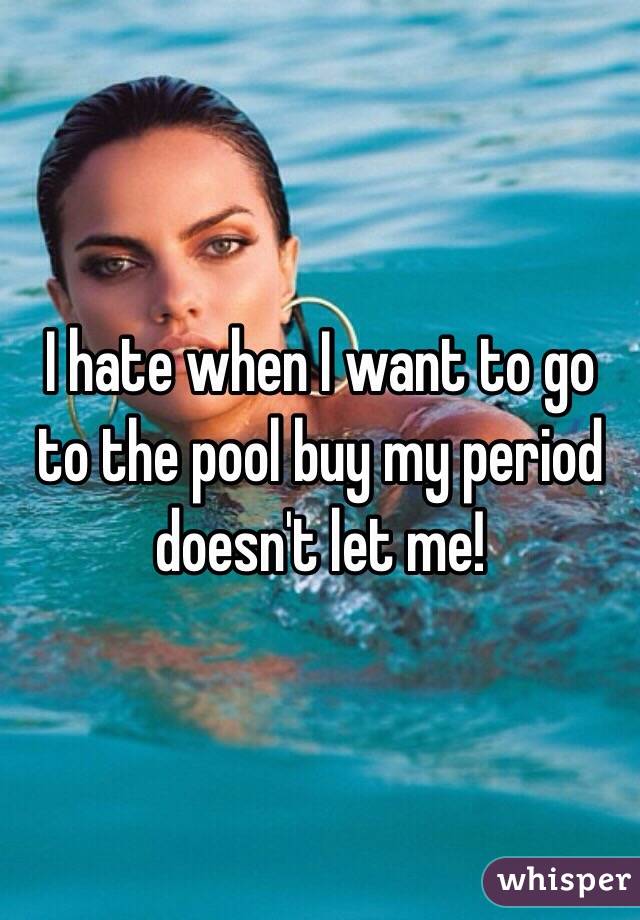 I hate when I want to go to the pool buy my period doesn't let me!