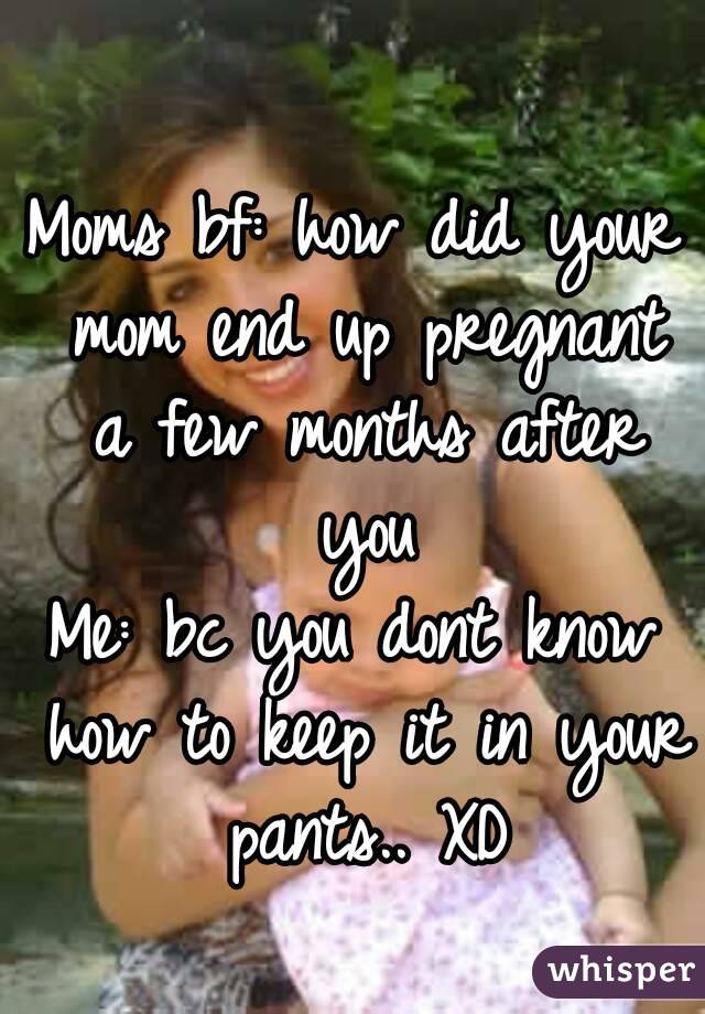 
Moms bf: how did your mom end up pregnant a few months after you
Me: bc you dont know how to keep it in your pants.. XD
