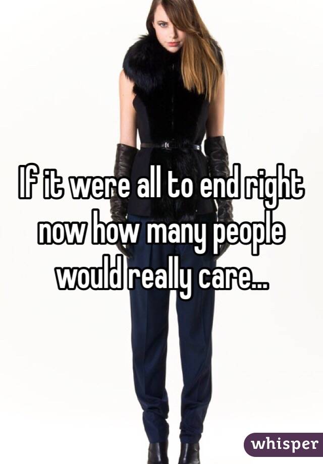 If it were all to end right now how many people would really care...