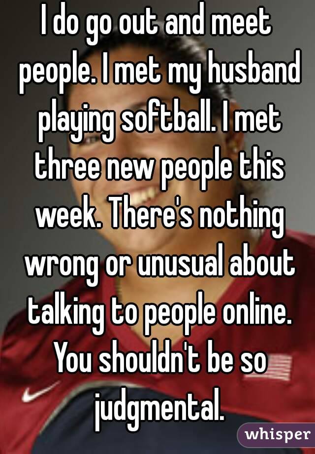 I do go out and meet people. I met my husband playing softball. I met three new people this week. There's nothing wrong or unusual about talking to people online. You shouldn't be so judgmental.