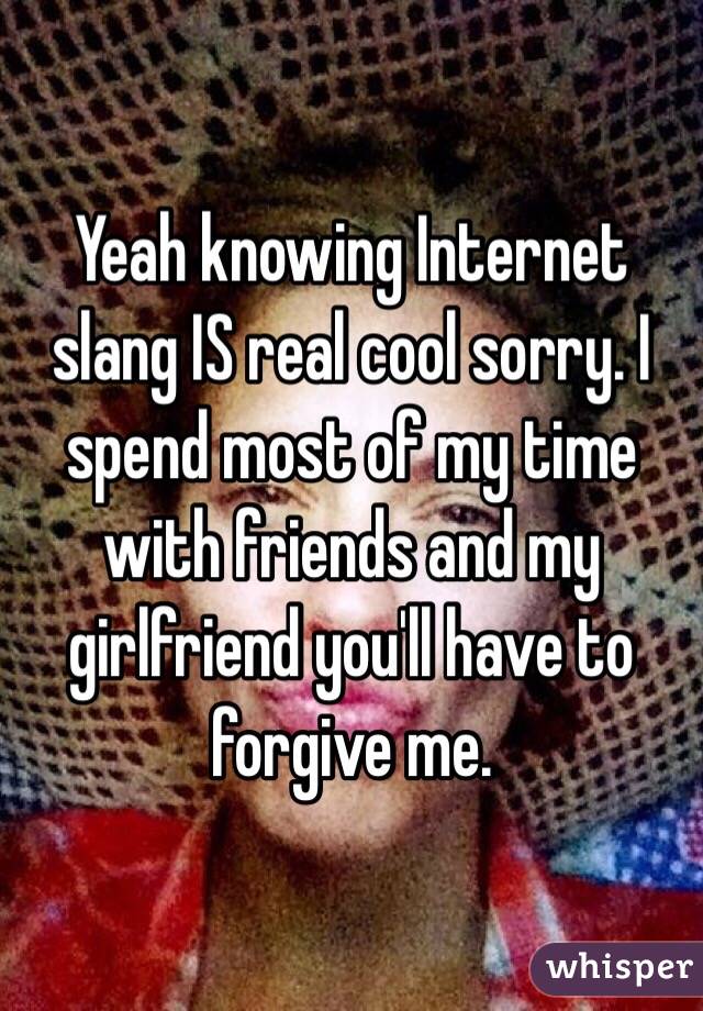 Yeah knowing Internet slang IS real cool sorry. I spend most of my time with friends and my girlfriend you'll have to forgive me.
