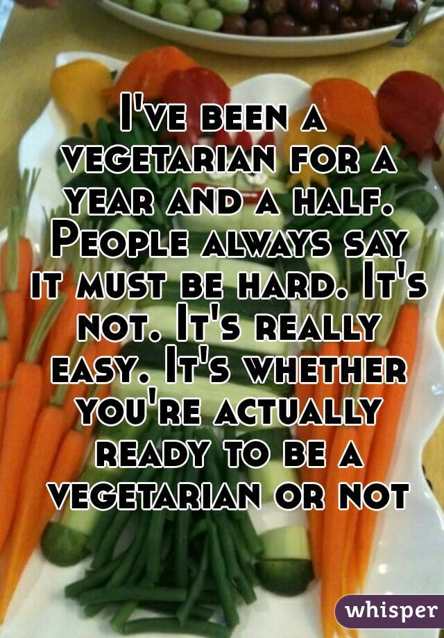 I've been a vegetarian for a year and a half. People always say it must be hard. It's not. It's really easy. It's whether you're actually ready to be a vegetarian or not
