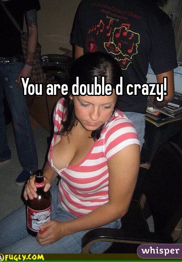 You are double d crazy!