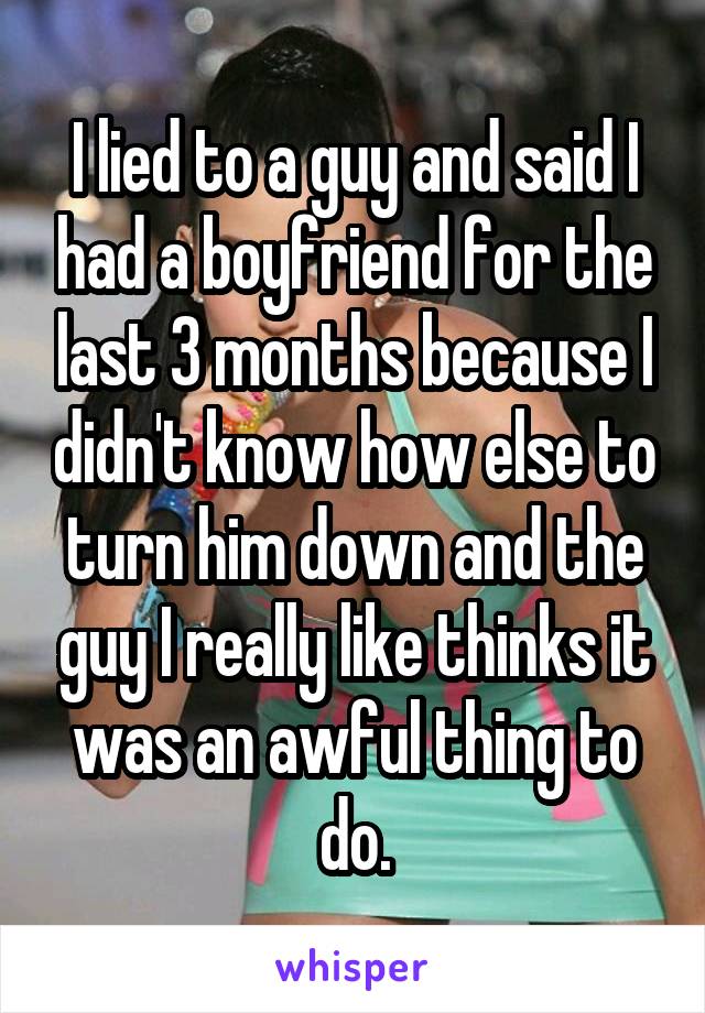 I lied to a guy and said I had a boyfriend for the last 3 months because I didn't know how else to turn him down and the guy I really like thinks it was an awful thing to do.