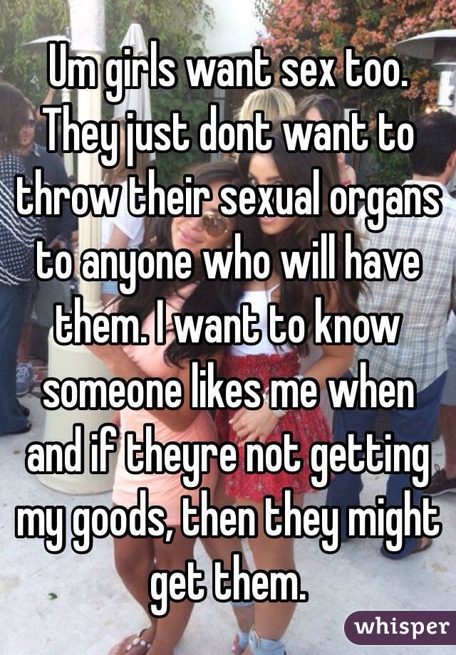 Um girls want sex too. They just dont want to throw their sexual organs to anyone who will have them. I want to know someone likes me when and if theyre not getting my goods, then they might get them.