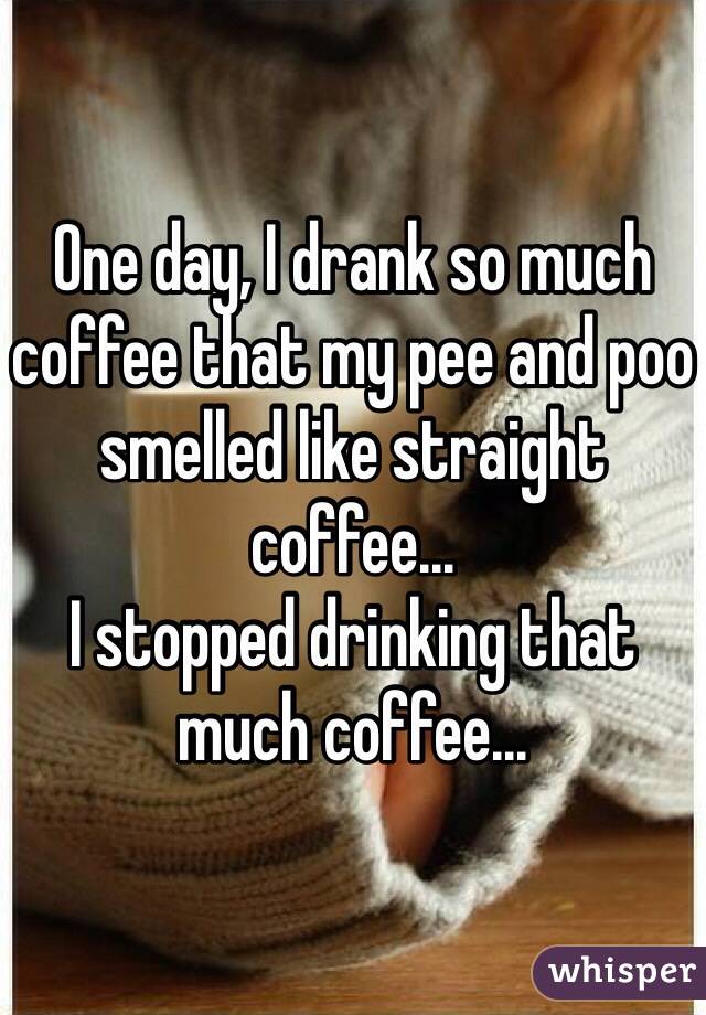 One day, I drank so much coffee that my pee and poo smelled like straight coffee...
I stopped drinking that much coffee...