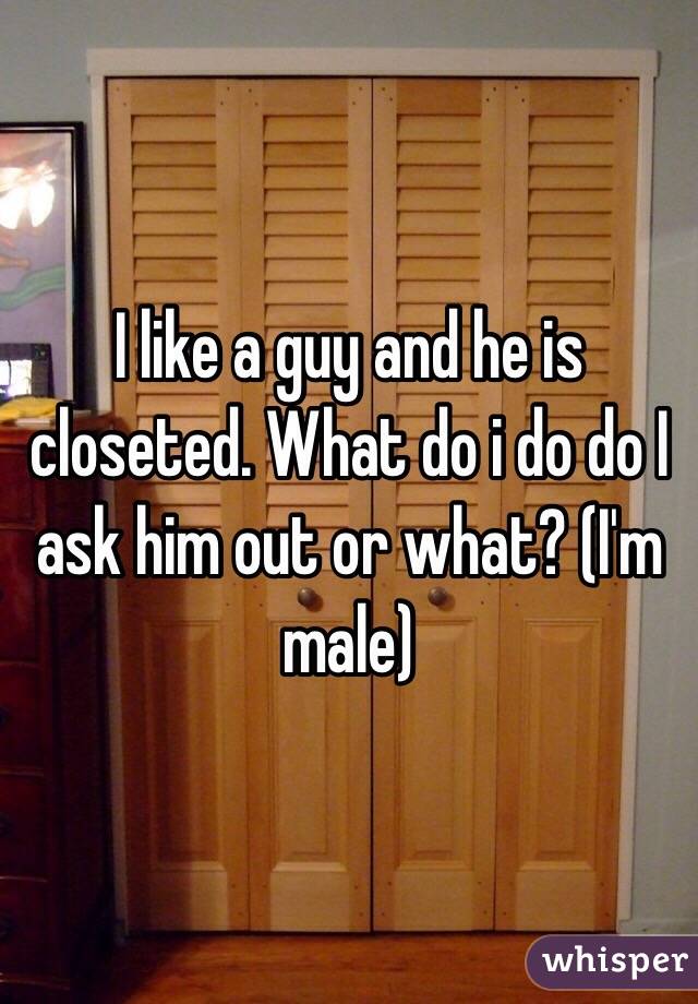 I like a guy and he is closeted. What do i do do I ask him out or what? (I'm male)