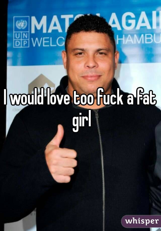 I would love too fuck a fat girl