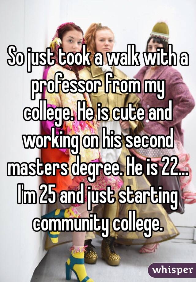 So just took a walk with a professor from my college. He is cute and working on his second masters degree. He is 22... I'm 25 and just starting community college. 
