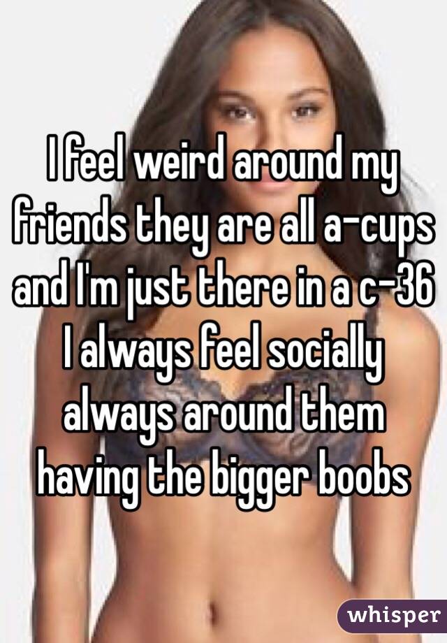I feel weird around my friends they are all a-cups and I'm just there in a c-36 I always feel socially always around them having the bigger boobs 