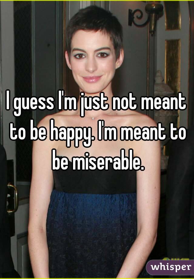 I guess I'm just not meant to be happy. I'm meant to be miserable.