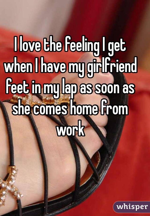 I love the feeling I get when I have my girlfriend feet in my lap as soon as she comes home from work 