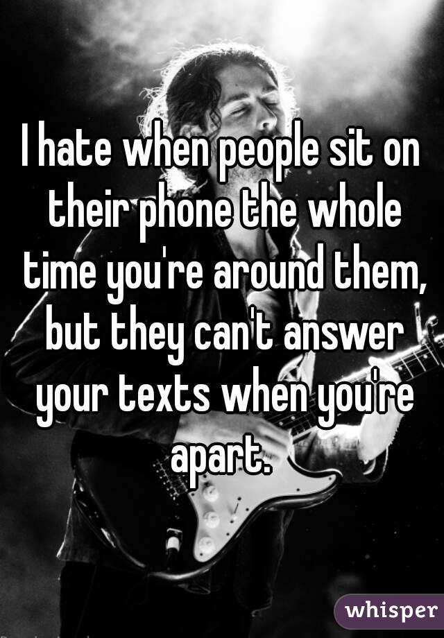 I hate when people sit on their phone the whole time you're around them, but they can't answer your texts when you're apart. 