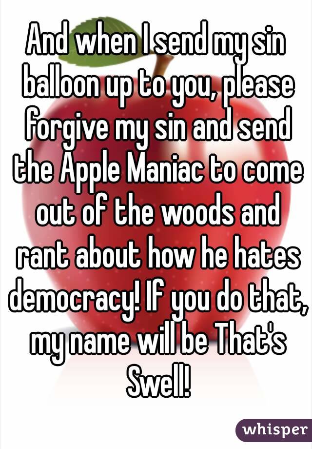 And when I send my sin balloon up to you, please forgive my sin and send the Apple Maniac to come out of the woods and rant about how he hates democracy! If you do that, my name will be That's Swell!