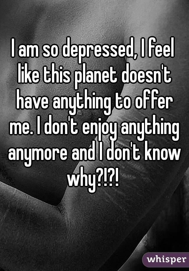 I am so depressed, I feel like this planet doesn't have anything to offer me. I don't enjoy anything anymore and I don't know why?!?! 