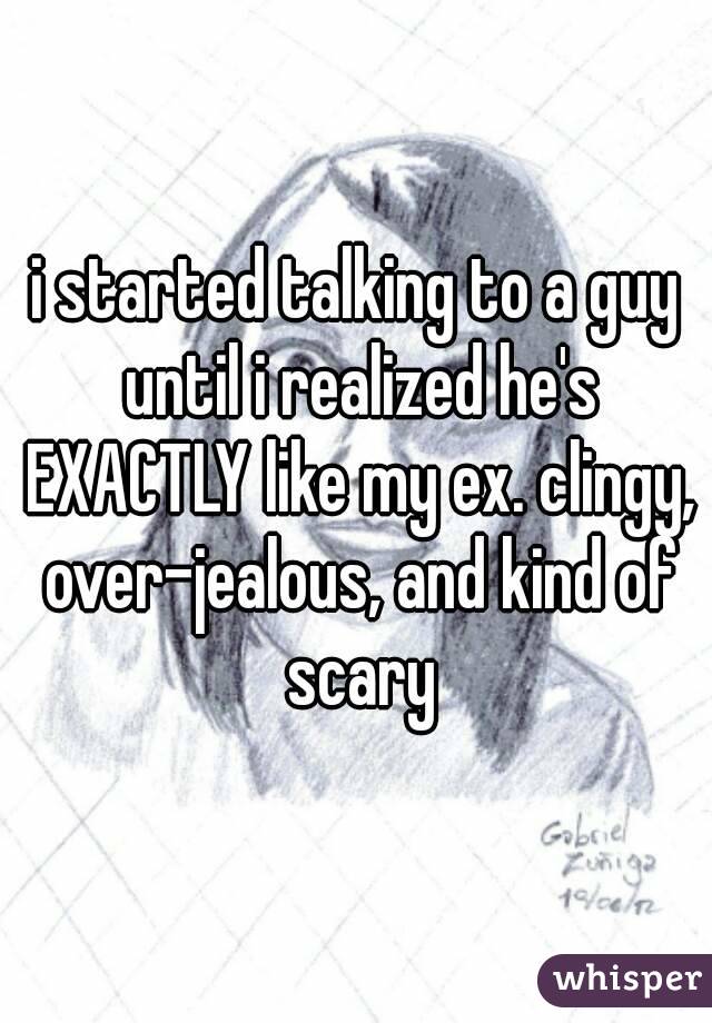 i started talking to a guy until i realized he's EXACTLY like my ex. clingy, over-jealous, and kind of scary
