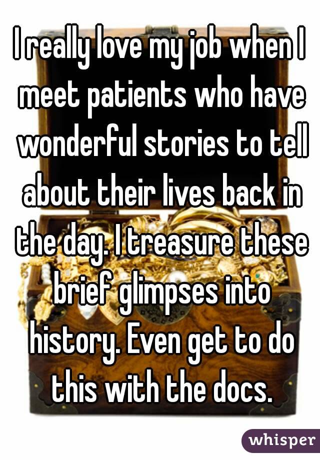 I really love my job when I meet patients who have wonderful stories to tell about their lives back in the day. I treasure these brief glimpses into history. Even get to do this with the docs.