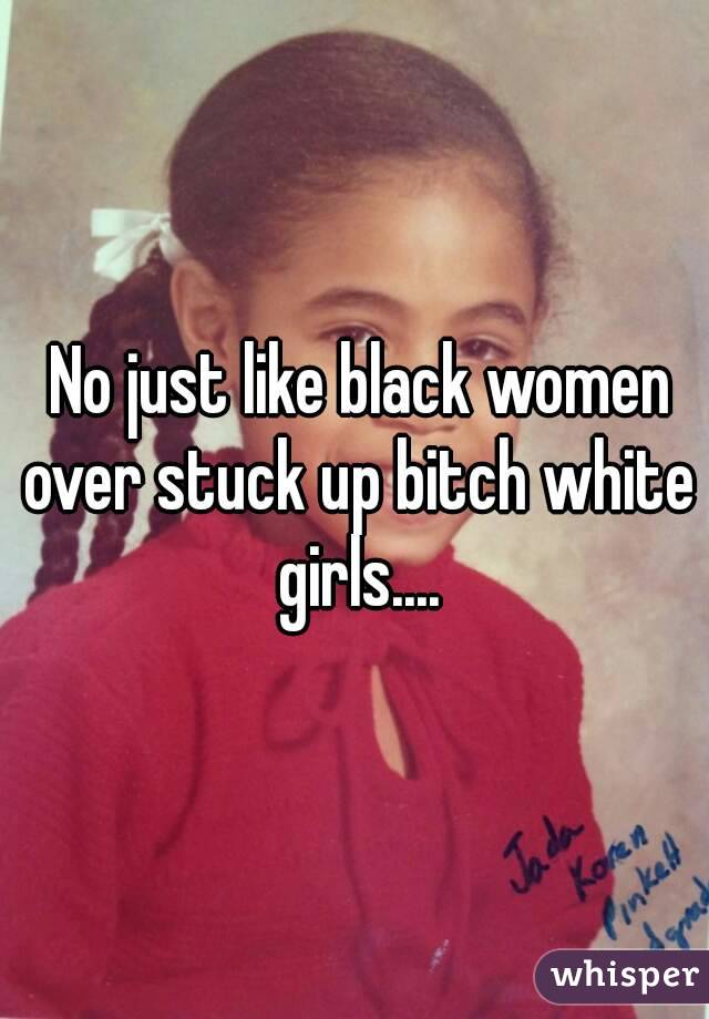  No just like black women over stuck up bitch white girls....