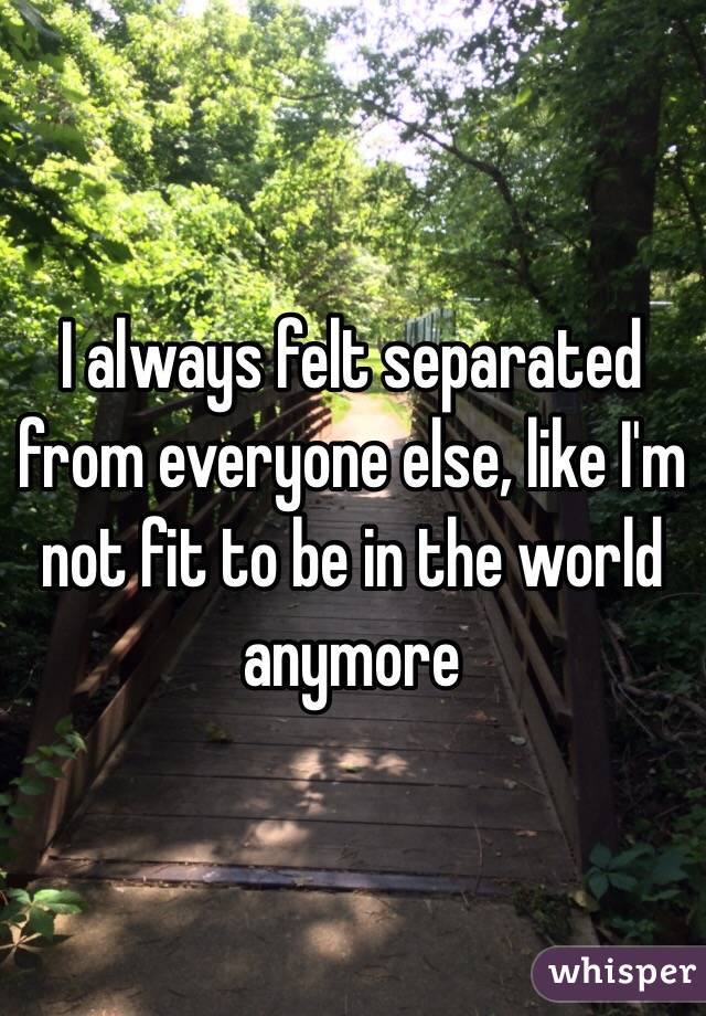 I always felt separated from everyone else, like I'm not fit to be in the world anymore