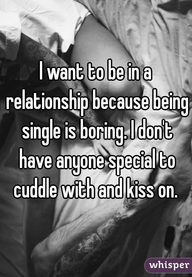 I want to be in a relationship because being single is boring. I don't have anyone special to cuddle with and kiss on. 