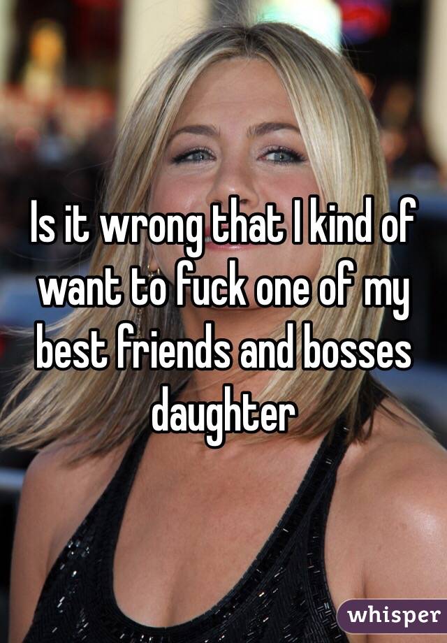Is it wrong that I kind of want to fuck one of my best friends and bosses daughter 