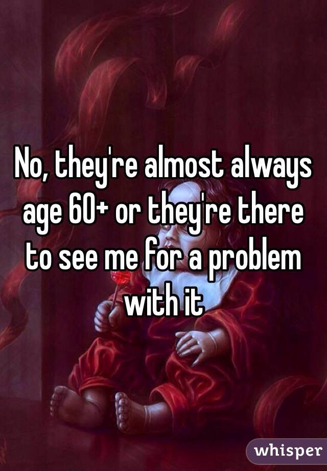 No, they're almost always age 60+ or they're there to see me for a problem with it 