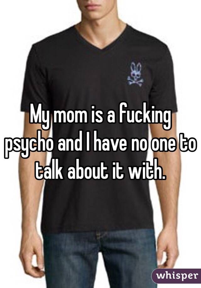 My mom is a fucking psycho and I have no one to talk about it with. 